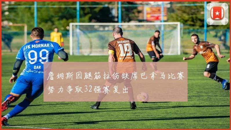 詹姆斯因腿筋拉伤缺席巴拿马比赛努力争取32强赛复出