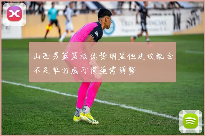 山西男篮篮板优势明显但进攻配合不足单打成习惯亟需调整