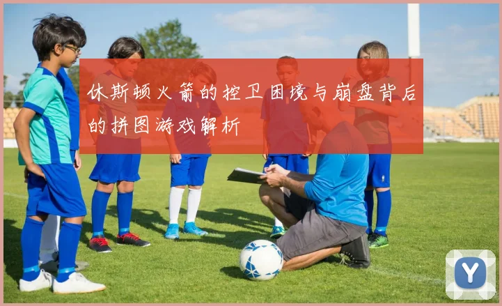 休斯顿火箭的控卫困境与崩盘背后的拼图游戏解析
