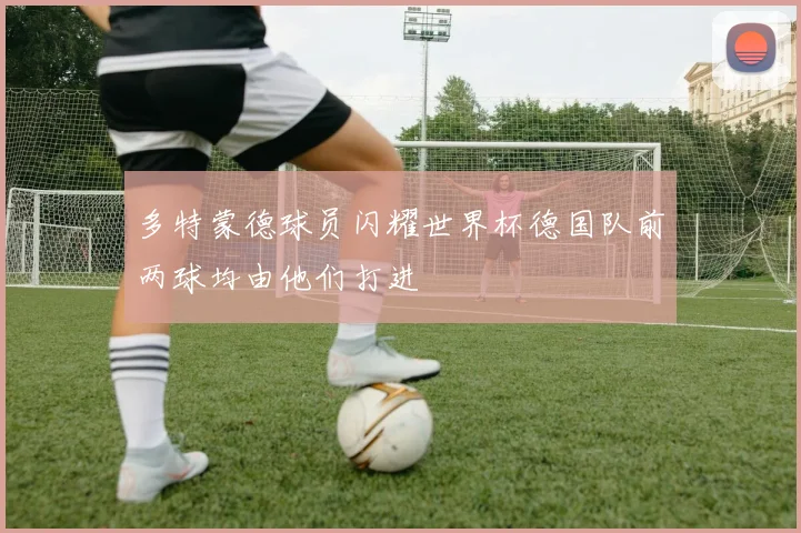 多特蒙德球员闪耀世界杯德国队前两球均由他们打进