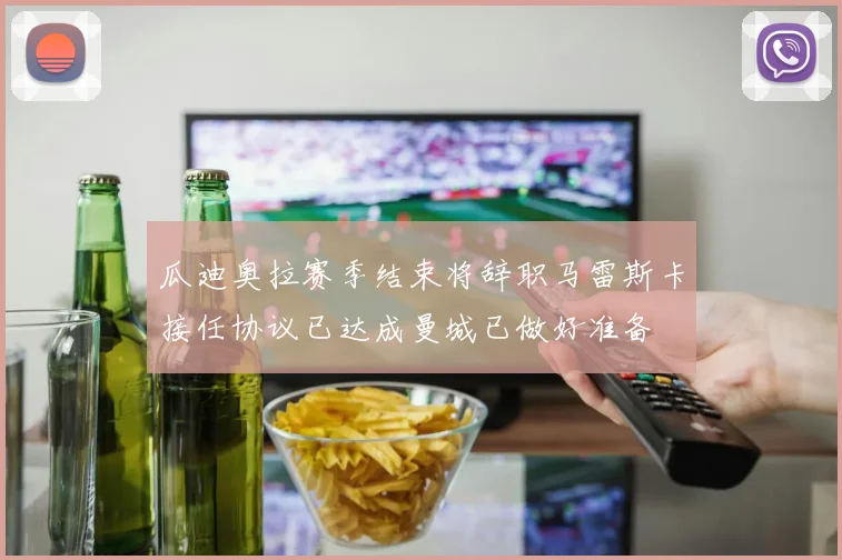 瓜迪奥拉赛季结束将辞职马雷斯卡接任协议已达成曼城已做好准备