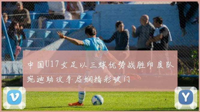 中国U17女足以三球优势战胜印度队宛迪助攻李启娴精彩破门