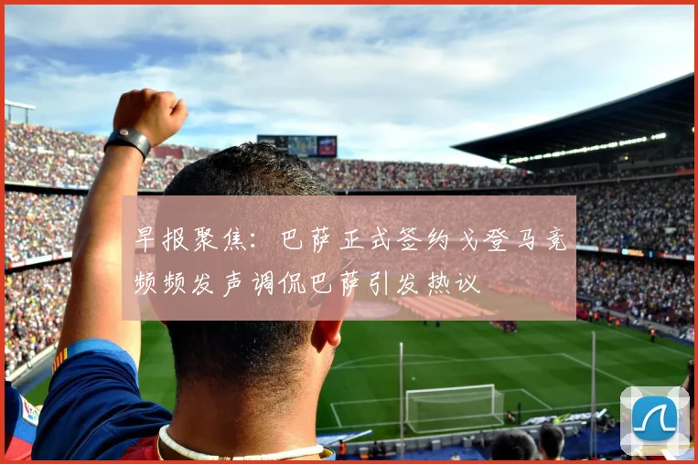 早报聚焦：巴萨正式签约戈登马竞频频发声调侃巴萨引发热议