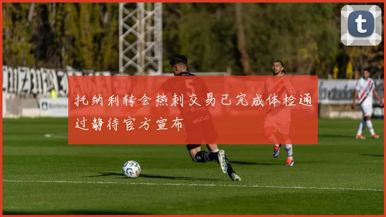 托纳利转会热刺交易已完成体检通过静待官方宣布