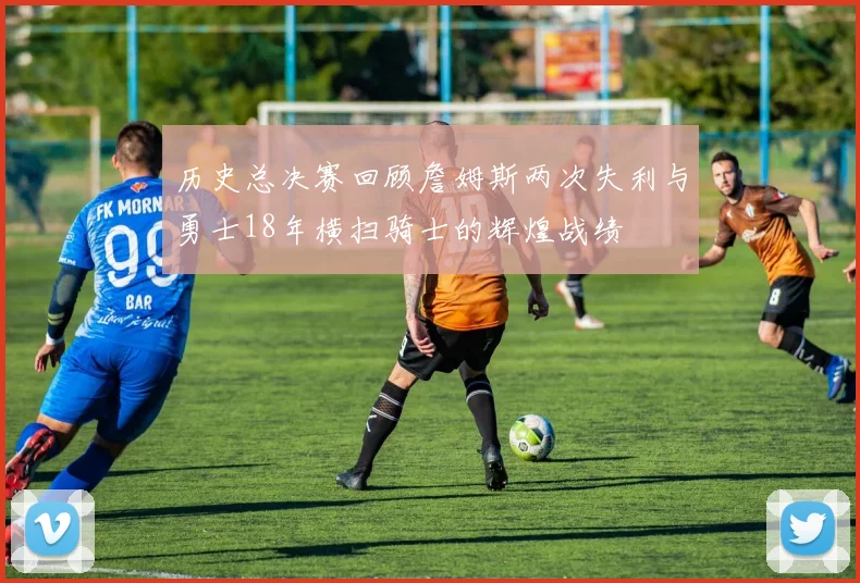 历史总决赛回顾詹姆斯两次失利与勇士18年横扫骑士的辉煌战绩