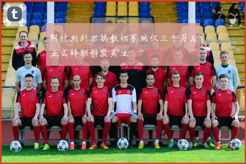 阿什利科尔执教切塞纳仅三个月后正式辞职引发关注