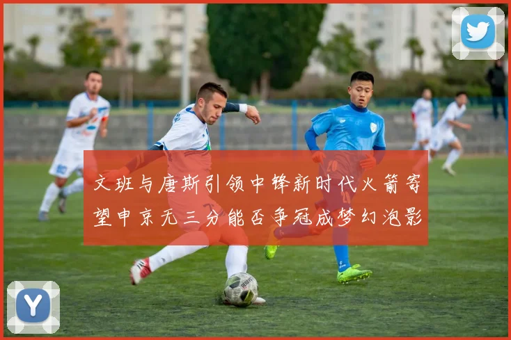 文班与唐斯引领中锋新时代火箭寄望申京无三分能否争冠成梦幻泡影
