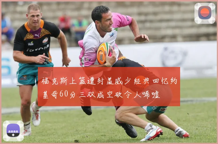 福克斯上篮遭封盖威少经典回忆约基奇60分三双成空砍令人唏嘘