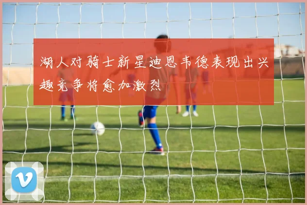 湖人对骑士新星迪恩韦德表现出兴趣竞争将愈加激烈