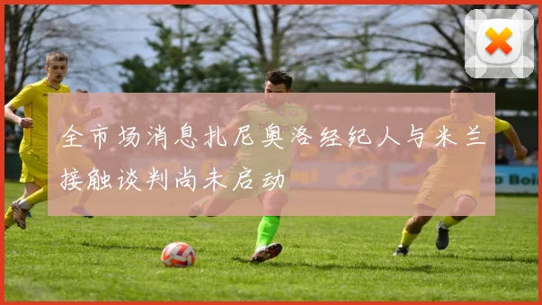 全市场消息扎尼奥洛经纪人与米兰接触谈判尚未启动